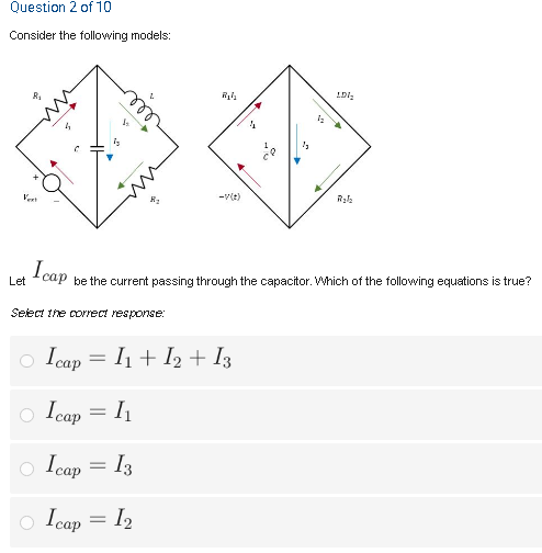 Question 2 of 10
Consider the following models:
-v(t)
I cap
Let
be the current passing through the capacitor. Which of the following equations is true?
Select the correct response:
o Icap = I1 + I2 + I3
o Icap = I1
o Icap
= I3
Icap =
= I2
