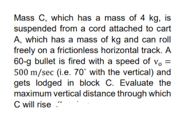 Mass C, which has a mass of 4 kg, is
suspended from a cord attached to cart
A, which has a mass of kg and can roll
freely on a frictionless horizontal track. A
60-g bullet is fired with a speed of vo =
500 m/sec (i.e. 70° with the vertical) and
gets lodged in block C. Evaluate the
maximum vertical distance through which
C will rise “
%3D
