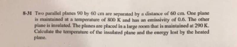 8-31 Two parallel planes 90 by 60 cm are separated by a distance of 60 cm. One plane
is maintained at a temperature of 800 K and has an emissivity of 0.6. The other
plane is insulated. The planes are placed in a large raom that is maintained at 290 K.
Calculate the temperature of the insulated plane and the energy lost by the heated
plane.
