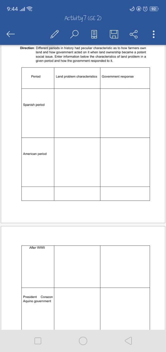 9:44 l ?
Activity 7 (6E 2)
Direction: Different periods in history had peculiar characteristic as to how farmers own
land and how government acted on it when land ownership became a potent
social issue. Enter information below the characteristics of land problem in a
given period and how the govermment responded to it.
Period
Land problem characteristics
Government response
Spanish period
American period
After WWII
President
Corazon
Aquino government

