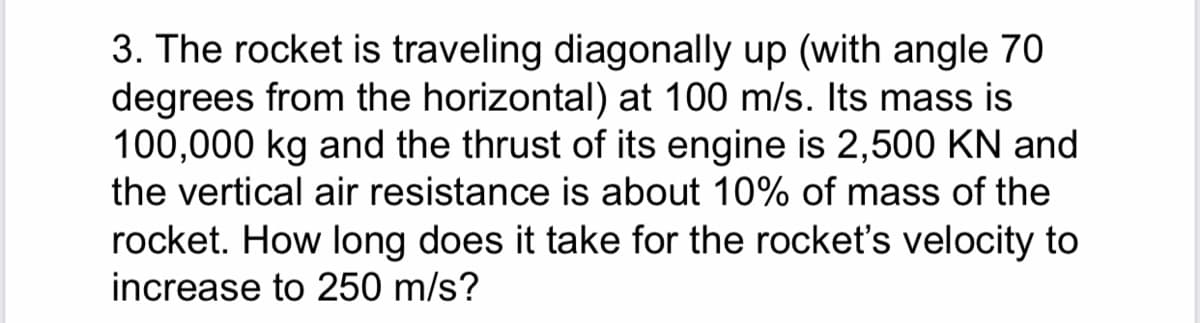 3. The rocket is traveling diagonally up (with angle 70
degrees from the horizontal) at 100 m/s. Its mass is
100,000 kg and the thrust of its engine is 2,500 KN and
the vertical air resistance is about 10% of mass of the
rocket. How long does it take for the rocket's velocity to
increase to 250 m/s?
