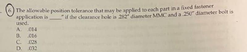 6) The allowable position tolerance that may be applied to each part in a fixed fastener
application is
used.
"if the clearance hole is 282" diameter MMC and a .250" diameter bolt is
A. .014
В.
.016
С. .028
D. .032
