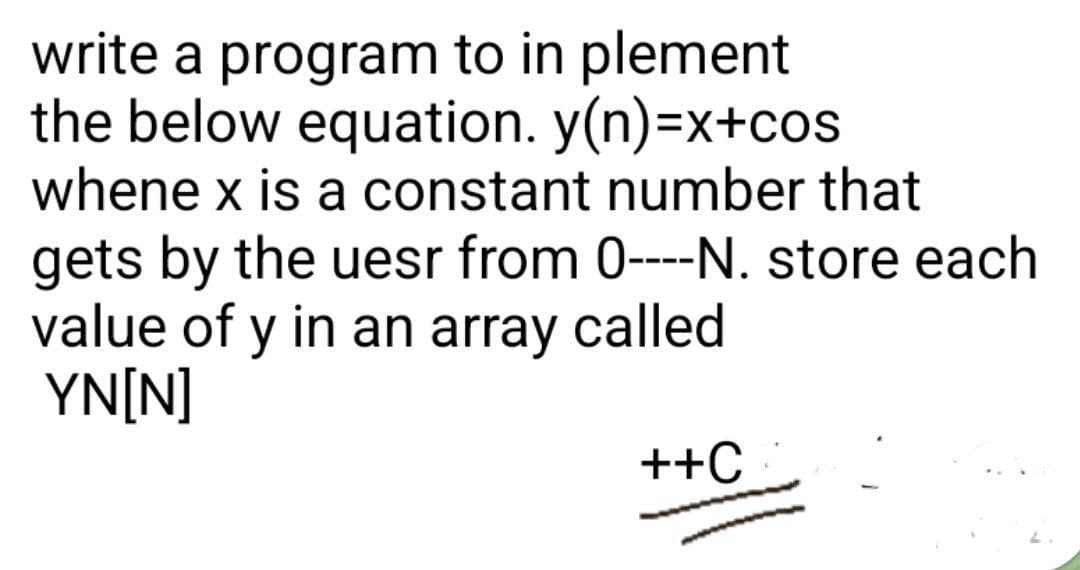 write a program to in plement
the below equation. y(n)=x+cos
whene x is a constant number that
gets by the uesr from 0----N. store each
value of y in an array called
YN[N]
++C