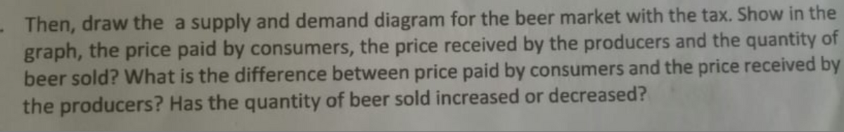 - Then, draw the a supply and demand diagram for the beer market with the tax. Show in the
graph, the price paid by consumers, the price received by the producers and the quantity of
beer sold? What is the difference between price paid by consumers and the price received by
the producers? Has the quantity of beer sold increased or decreased?
