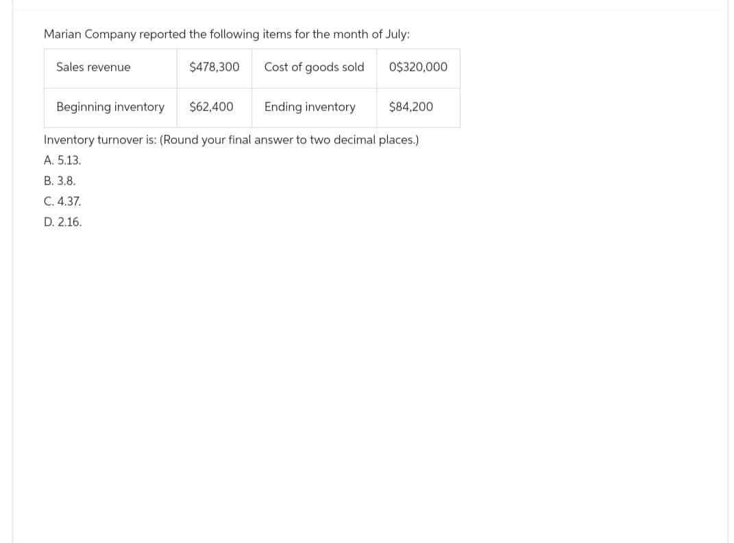 Marian Company reported the following items for the month of July:
Cost of goods sold
Sales revenue
$478,300.
$62,400
0$320,000
Beginning inventory
Ending inventory
Inventory turnover is: (Round your final answer to two decimal places.)
A. 5.13.
B. 3.8.
C. 4.37.
D. 2.16.
$84,200