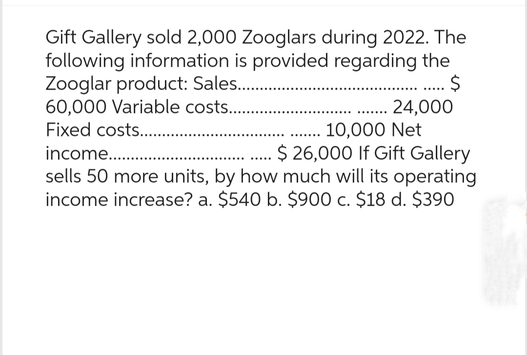 Gift Gallery sold 2,000 Zooglars during 2022. The
following information is provided regarding the
Zooglar product: Sales...........
$
60,000 Variable costs.........
10,000 Net
Fixed costs.....
income...........
$ 26,000 If Gift Gallery
sells 50 more units, by how much will its operating
income increase? a. $540 b. $900 c. $18 d. $390
24,000