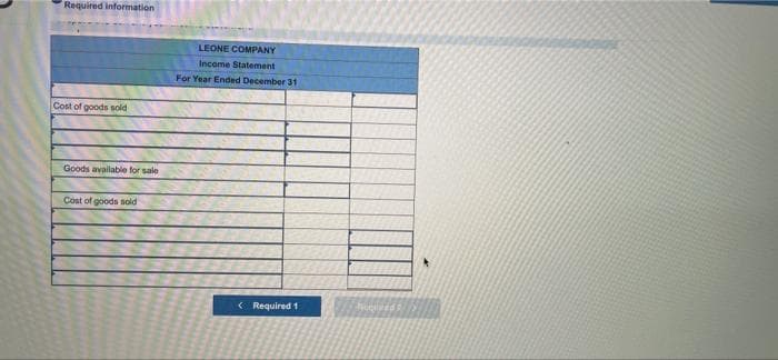 Required information
Cost of goods sold
Goods available for sale
Cost of goods sold
LEONE COMPANY
Income Statement
For Year Ended December 31
< Required 1
huolved