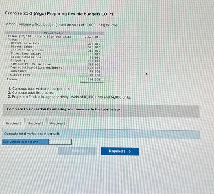 Exercise 23-3 (Algo) Preparing flexible budgets LO P1
Tempo Company's fixed budget (based on sales of 12,000 units) folllows.
Fixed Budget
Sales (12,000 units $219 per unit)
Costs
Direct materials
Direct labor
Indirect materials
Supervisor salary
Sales commissions
Shipping
Administrative salaries
Depreciation-office equipment
Insurance
office rent
Income
Required 1
2,628,000
288,000
528,000
312,000
1. Compute total variable cost per unit.
2. Compute total fixed costs.
3. Prepare a flexible budget at activity levels of 10,000 units and 14,000 units.
Required 2 Required 3
88,000
96,000
180,000
138,000
Complete this question by entering your answers in the tabs below.
Compute total variable cost per unit.
Total variable cost per unit
108,000
78,000
88,000
724,000
Required 2 >