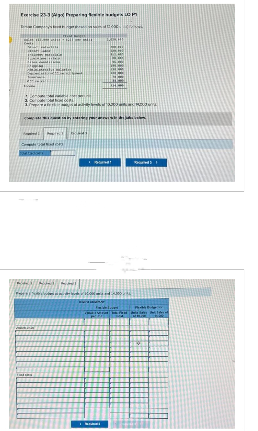 Exercise 23-3 (Algo) Preparing flexible budgets LO P1
Tempo Company's fixed budget (based on sales of 12,000 units) folllows.
Fixed Budget
Sales (12,000 units $219 per unit)
Costs
Direct materials
Direct labor
Indirect materials
ANANU
Supervisor salary
100
Sales commissions
CHIAR
Shipping
Administrative salaries
Depreciation-office equipment
Insurance
Office rent
Income
Required 1 Required 2 Required 3
1. Compute total variable cost per unit.
2. Compute total fixed costs.
3. Prepare a flexible budget at activity levels of 10,000 units and 14,000 units.
Compute total fixed costs.
Complete this question by entering your answers in the tabs below.
Total fixed costs
Required 1 Required 2
Variable costs
2,628,000
Required 3
Fixed costs
288,000
528,000
312,000
88,000
96,000
180,000
138,000
108.000
78,000
88,000
724,000
Prepare a flexible budget at activity levels of 10,000 units and 14,000 units.
TEMPO COMPANY
< Required 1
< Required 2
Required 3 >
Flexible Budget
ible Budget for:
Variable Amount Total Fixed Units Sales Unit Sales of
per Unit
Cost
of 10,000 14,000