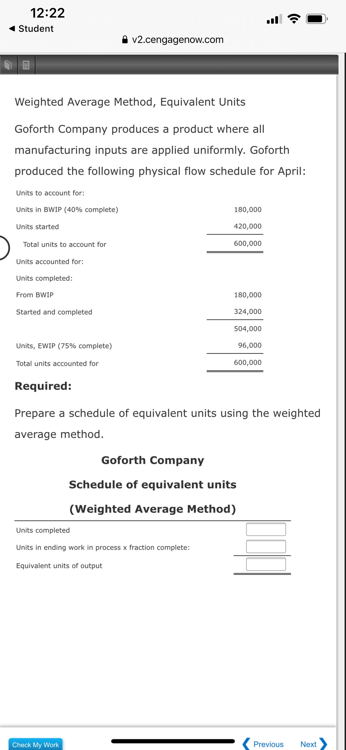 12:22
Student
A v2.cengagenow.com
Weighted Average Method, Equivalent Units
Goforth Company produces a product where all
manufacturing inputs are applied uniformly. Goforth
produced the following physical flow schedule for April:
Units to account for:
Units in BWIP (40% complete)
180,000
Units started
420,000
Total units to account for
600,000
Units accounted for:
Units completed:
From BWIP
180,000
Started and completed
324,000
504,000
Units, EWIP (75% complete)
96,000
Total units accounted for
600,000
Required:
Prepare a schedule of equivalent units using the weighted
average method.
Goforth Company
Schedule of equivalent units
(Weighted Average Method)
Units completed
Units in ending work in process x fraction complete:
Equivalent units of output
Check My Work
Previous
Next
