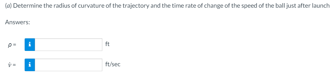 (a) Determine the radius of curvature of the trajectory and the time rate of change of the speed of the ball just after launch
Answers:
i
ft
i
ft/sec
