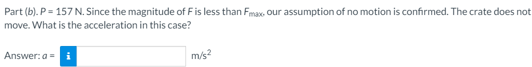 Part (b). P = 157 N. Since the magnitude of F is less than Fmax, our assumption of no motion is confirmed. The crate does not
move. What is the acceleration in this case?
Answer: a =
i
m/s2
