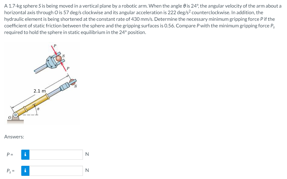 A 1.7-kg sphere S is being moved in a vertical plane by a robotic arm. When the angle e is 24°, the angular velocity of the arm about a
horizontal axis through O is 57 deg/s clockwise and its angular acceleration is 222 deg/s² counterclockwise. In addition, the
hydraulic element is being shortened at the constant rate of 430 mm/s. Determine the necessary minimum gripping force Pif the
coefficient of static friction between the sphere and the gripping surfaces is 0.56. Compare P with the minimum gripping force P3
required to hold the sphere in static equilibrium in the 24° position.
2.1 m
Answers:
P =
i
N
P =
i
