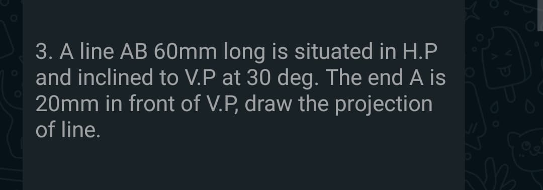 3. A line AB 60mm long is situated in H.P
and inclined to V.P at 30 deg. The end A is
20mm in front of V.P, draw the projection
01
of line.
