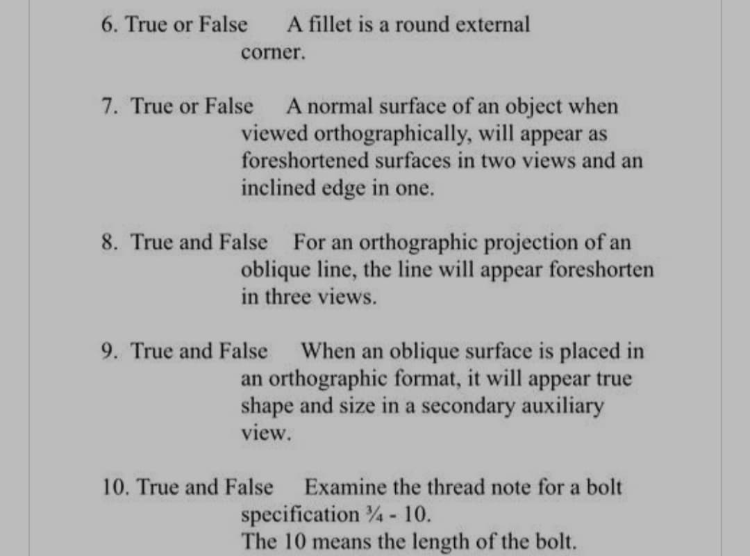 6. True or False
A fillet is a round external
corner.
7. True or False
A normal surface of an object when
viewed orthographically, will appear as
foreshortened surfaces in two views and an
inclined edge in one.
8. True and False For an orthographic projection of an
oblique line, the line will appear foreshorten
in three views.
9. True and False When an oblique surface is placed in
an orthographic format, it will appear true
shape and size in a secondary auxiliary
view.
10. True and False
Examine the thread note for a bolt
specification % - 10.
The 10 means the length of the bolt.
