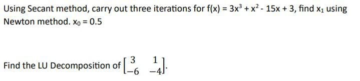 Using Secant method, carry out three iterations for f(x) = 3x³ + x² - 15x + 3, find x₁ using
Newton method. Xo = 0.5
3
1
Find the LU Decomposition of [64]