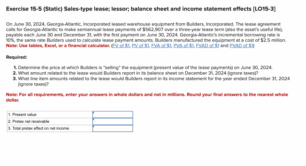 Exercise 15-5 (Static) Sales-type lease; lessor; balance sheet and income statement effects [LO15-3]
On June 30, 2024, Georgia-Atlantic, Incorporated leased warehouse equipment from Builders, Incorporated. The lease agreement
calls for Georgia-Atlantic to make semiannual lease payments of $562,907 over a three-year lease term (also the asset's useful life),
payable each June 30 and December 31, with the first payment on June 30, 2024. Georgia-Atlantic's incremental borrowing rate is
10%, the same rate Builders used to calculate lease payment amounts. Builders manufactured the equipment at a cost of $2.5 million.
Note: Use tables, Excel, or a financial calculator. (FV of $1, PV of $1, FVA of $1, PVA of $1, FVAD of $1 and PVAD of $1)
Required:
1. Determine the price at which Builders is "selling" the equipment (present value of the lease payments) on June 30, 2024.
2. What amount related to the lease would Builders report in its balance sheet on December 31, 2024 (ignore taxes)?
3. What line item amounts related to the lease would Builders report in its income statement for the year ended December 31, 2024
(ignore taxes)?
Note: For all requirements, enter your answers in whole dollars and not in millions. Round your final answers to the nearest whole
dollar.
1. Present value
2. Pretax net receivable
3. Total pretax effect on net income