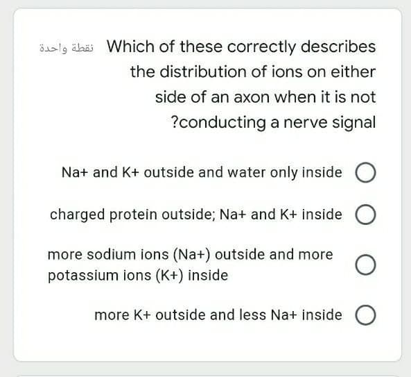 öaslg ähäi Which of these correctly describes
the distribution of ions on either
side of an axon when it is not
?conducting a nerve signal
Na+ and K+ outside and water only inside
charged protein outside; Na+ and K+ inside
more sodium ions (Na+) outside and more
potassium ions (K+) inside
more K+ outside and less Na+ inside O
