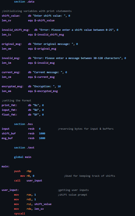 ;initializing variables with print statements
shift_value:
db "Enter shift value:
len_sv
equ $-shift_value
invalid_shift_msg:
len_is
section .data
original_msg:
len_om
invalid_msg:
len_in
current_msg:
len_cm
encrypted_msg:
len_en
main:
input
shift_buf
nsg_buf
db "Error: Please enter a shift value between 0-25", 0
equ $-invalid_shift_msg
;setting the format
print_fat:
input_fmt:
float_fmt:
db "Enter original message:
equ $-original_msg
db "Error: Please enter a message between 30-120 characters", 8
equ $-invalid_msg
db "Current message: ", e
equ $-current_msg
section .bss
user_input:
db "Encryption: ", 18
equ $-encrypted_msg
mov
mov
mov
mov
syscall
db "%s", 0
db "%d",
db "%f" 8
section .text
global main
resb 4
resb 1000
resb 1000
push rbp
mov r8, 8
call user_input
rax, 1
rdi, 1
rsi, shift_value
rdx, len_sv
;reserving bytes for input & buffers
;Used for keeping track of shifts
getting user inputs
;shift value prompt