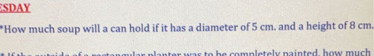 ESDAY
*How much soup will a can hold if it has a diameter of 5 cm. and a height of 8 cm.
angular planter was to be comnletely painted, how much
