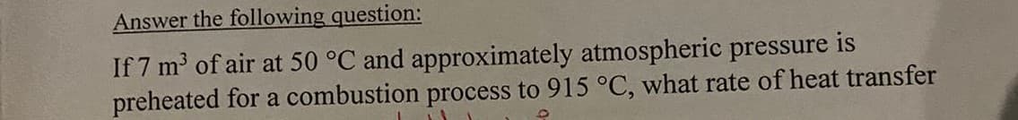 Answer the following question:
If 7 m³ of air at 50 °C and approximately atmospheric pressure is
preheated for a combustion process to 915 °C, what rate of heat transfer