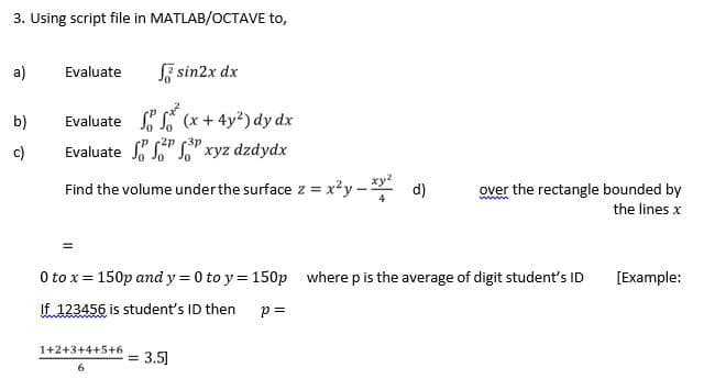 3. Using script file in MATLAB/OCTAVE to,
a)
Evaluate
SF sin2x dx
Evaluate (x + 4y?) dy dx
Evaluate S" " xyz dzdydx
b)
c)
-2p
Jo
Find the volume under the surface z = x²y - *
d)
over the rectangle bounded by
w
the lines x
O to x= 150p and y = 0 to y = 150p where p is the average of digit student's ID
[Example:
If 123456 is student's ID then
p =
1+2+3+4+5+6
= 3.5]
6
