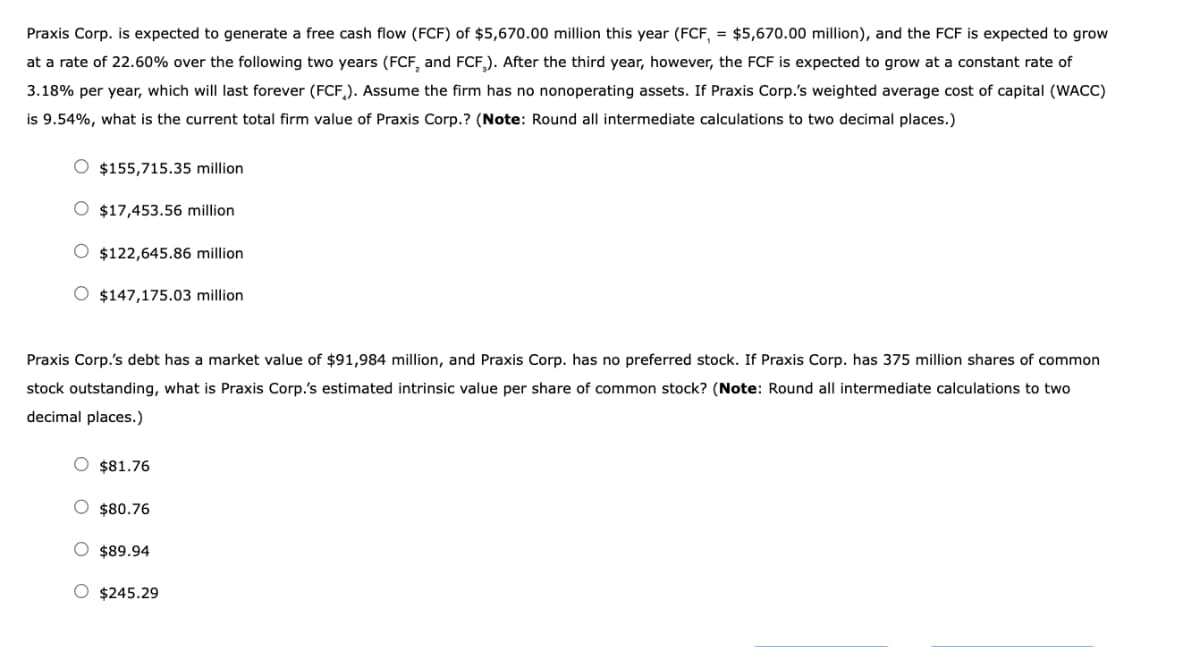 Praxis Corp. is expected to generate a free cash flow (FCF) of $5,670.00 million this year (FCF, = $5,670.00 million), and the FCF is expected to grow
at a rate of 22.60% over the following two years (FCF, and FCF). After the third year, however, the FCF is expected to grow at a constant rate of
3.18% per year, which will last forever (FCF). Assume the firm has no nonoperating assets. If Praxis Corp.'s weighted average cost of capital (WACC)
is 9.54%, what is the current total firm value of Praxis Corp.? (Note: Round all intermediate calculations to two decimal places.)
$155,715.35 million
O $17,453.56 million
$122,645.86 million
$147,175.03 million
Praxis Corp.'s debt has a market value of $91,984 million, and Praxis Corp. has no preferred stock. If Praxis Corp. has 375 million shares of common
stock outstanding, what is Praxis Corp.'s estimated intrinsic value per share of common stock? (Note: Round all intermediate calculations to two
decimal places.)
$81.76
$80.76
$89.94
$245.29