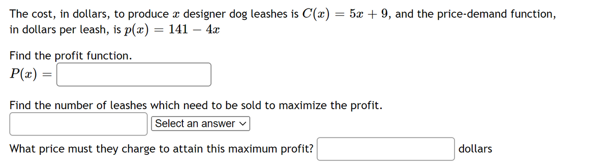 The cost, in dollars, to produce à designer dog leashes is C(x) = 5x + 9, and the price-demand function,
in dollars per leash, is p(x) = 141 – 4x
Find the profit function.
P(x) =
=
Find the number of leashes which need to be sold to maximize the profit.
Select an answer ✓
What price must they charge to attain this maximum profit?
dollars