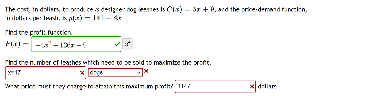 The cost, in dollars, to produce a designer dog leashes is C(x) = 5x + 9, and the price-demand function,
in dollars per leash, is p(x) = 141 – 4x
Find the profit function.
P(x) =
-4x² + 136x
=
-
9
Find the number of leashes which need to be sold to maximize the profit.
x=17
X dogs
X
What price must they charge to attain this maximum profit? 1147
X dollars