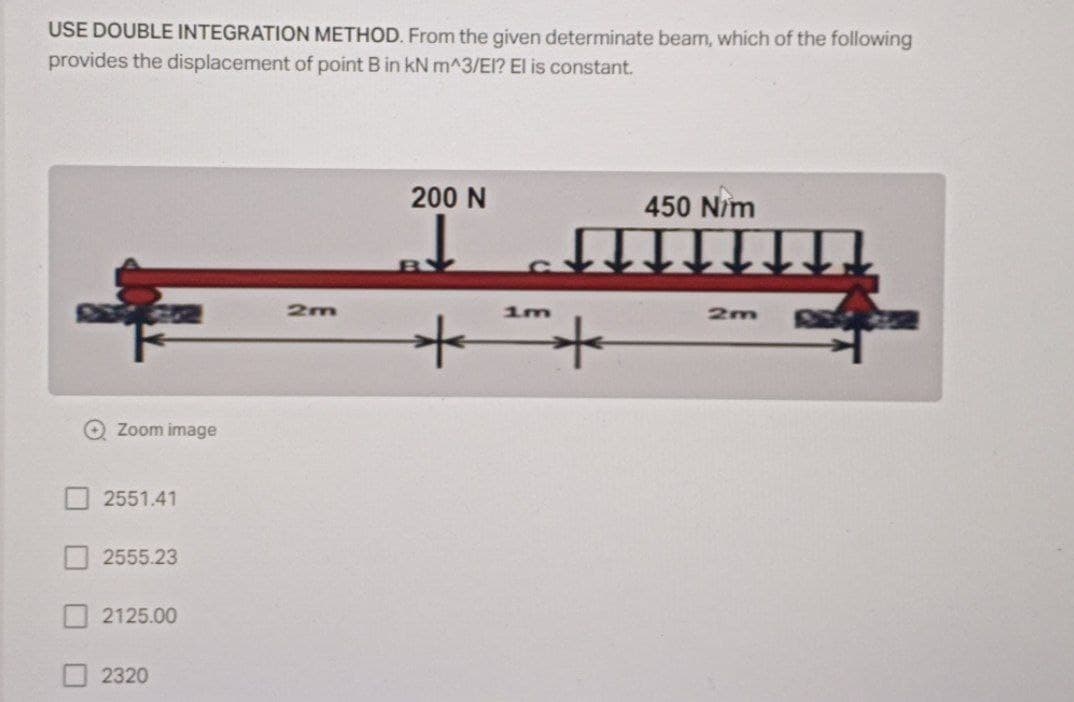 USE DOUBLE INTEGRATION METHOD. From the given determinate beam, which of the following
provides the displacement of point B in kN m^3/EI? El is constant.
200 N
450 Nim
2m
1m
2m
O Zoom image
2551.41
2555.23
2125.00
2320
