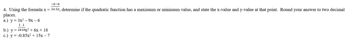 -b-b
4. Using the formula x = 2a 2a, determine if the quadratic function has a maximum or minimum value, and state the x-value and y-value at that point. Round your answer to two decimal
places.
a.) y = 3x²9x − 6
1 1
b.) y 1010x2 + 6x + 18
c.) y = -0.85x² + 15x - 7