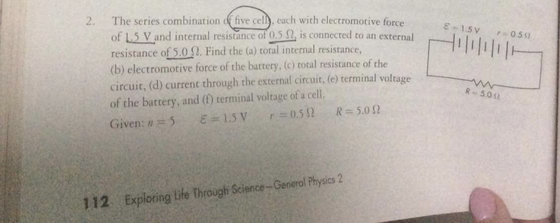 The series combination of five celly, cach with electromotive force
of 1.5 V and internal resistance of 0.5 , is connected to an external
resistance of 5.0 2. Find the (a) total internal resistance,
(b) electromotive force of the battery, (c) total resistance of the
2.
E-1.5 V
r0.5 2
三三〒
circuit, (d) current through the external circuit, (e) terminal voltage
R 502
of the battery, and (f) terminal voltage of a cell.
E = 1.5 V
r 0.5 2
R=5.0 2
Given: n 5
112 Exploring Life Through Science-General Physics 2
