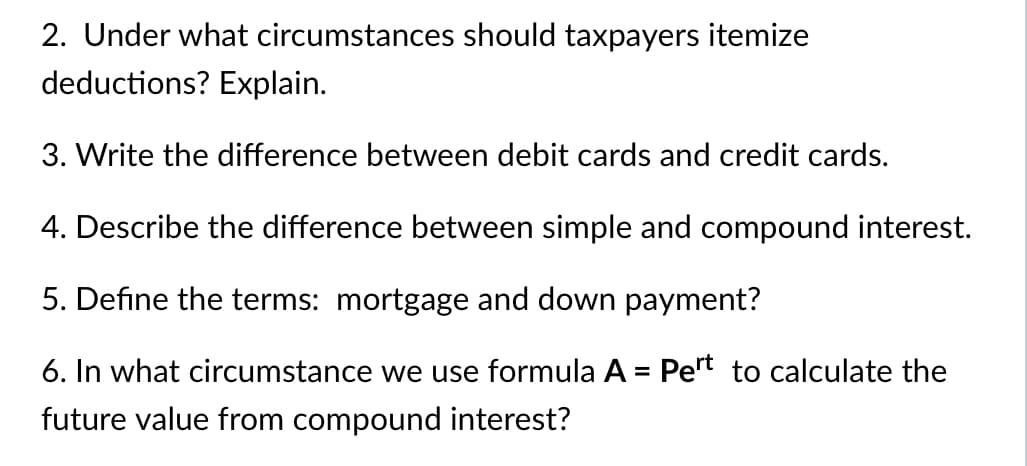 2. Under what circumstances should taxpayers itemize
deductions? Explain.
3. Write the difference between debit cards and credit cards.
4. Describe the difference between simple and compound interest.
5. Define the terms: mortgage and down payment?
6. In what circumstance we use formula A = Pert to calculate the
%3D
future value from compound interest?
