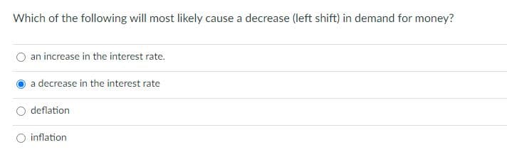 Which of the following will most likely cause a decrease (left shift) in demand for money?
an increase in the interest rate.
a decrease in the interest rate
deflation
inflation