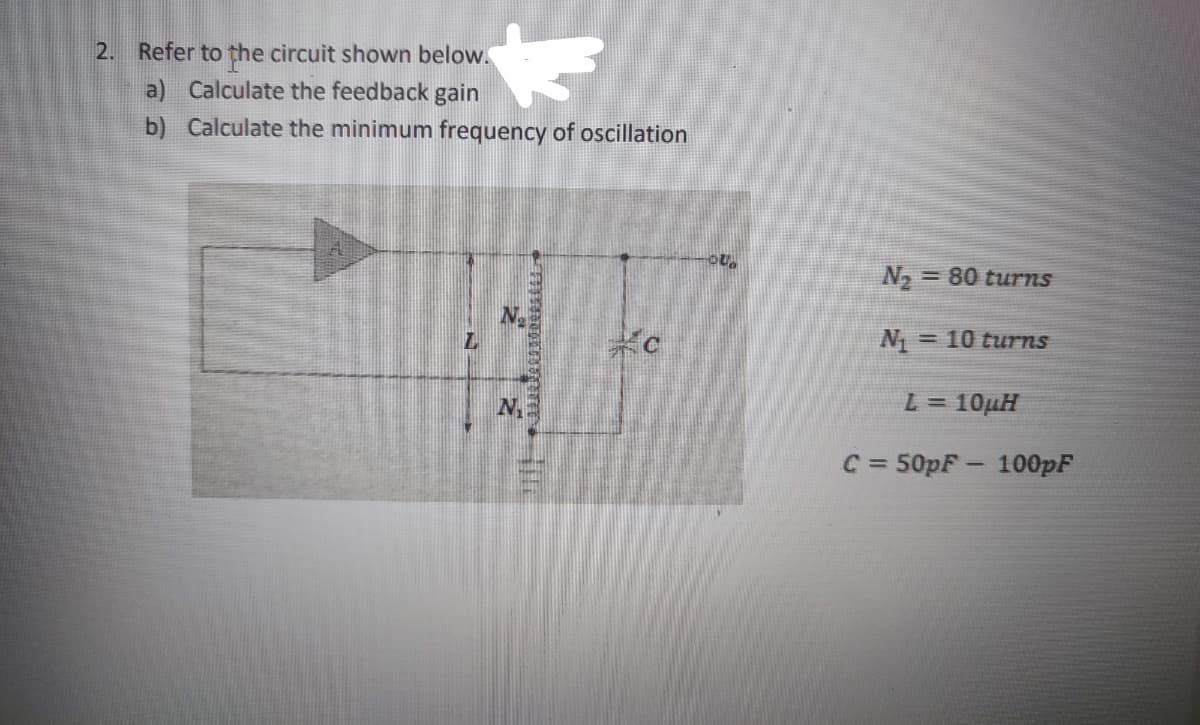 2. Refer to the circuit shown below.
a) Calculate the feedback gain
b) Calculate the minimum frequency of oscillation
N = 80 turns
N =
= 10 turns
L= 10μΗ
C = 50pF - 100pF
%3D
