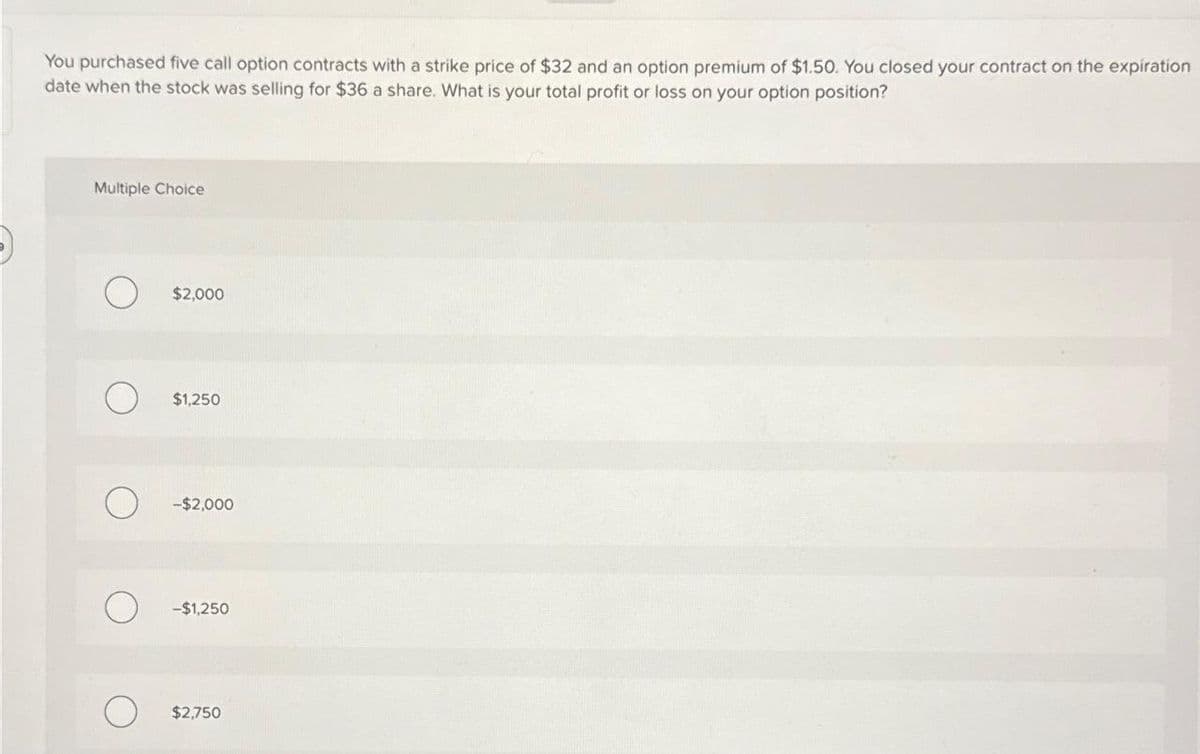 You purchased five call option contracts with a strike price of $32 and an option premium of $1.50. You closed your contract on the expiration
date when the stock was selling for $36 a share. What is your total profit or loss on your option position?
Multiple Choice
$2,000
$1,250
-$2,000
-$1,250
$2,750