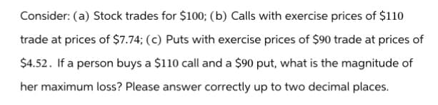 Consider: (a) Stock trades for $100; (b) Calls with exercise prices of $110
trade at prices of $7.74; (c) Puts with exercise prices of $90 trade at prices of
$4.52. If a person buys a $110 call and a $90 put, what is the magnitude of
her maximum loss? Please answer correctly up to two decimal places.