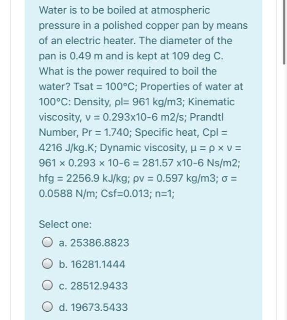 Water is to be boiled at atmospheric
pressure in a polished copper pan by means
of an electric heater. The diameter of the
pan is 0.49 m and is kept at 109 deg C.
What is the power required to boil the
water? Tsat = 100°C; Properties of water at
100°C: Density, pl= 961 kg/m3; Kinematic
viscosity, v = 0.293x10-6 m2/s; Prandtl
Number, Pr = 1.740; Specific heat, Cpl =
4216 J/kg.K; Dynamic viscosity, u = p x v =
961 x 0.293 x 10-6 = 281.57 x10-6 Ns/m2;
hfg = 2256.9 kJ/kg; pv = 0.597 kg/m3; o =
%3D
0.0588 N/m; Csf=D0.013; n=1;
Select one:
O a. 25386.8823
O b. 16281.1444
O c. 28512.9433
d. 19673.5433
