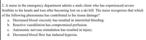 2. A nurse in the emergency department admits a male client who has experienced severe
frostbite to his hands and toes after becoming lost on a ski hill. The nurse recognizes that which
of the following phenomena has contributed to his tissue damage?
a. Decreased blood viscosity has resulted in interstitial bleeding.
b. Reactive vasodilation has compromised perfusion.
c. Autonomic nervous stimulation has resulted in injury.
d. Decreased blood flow has induced hypoxia.
