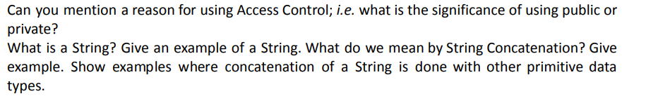 Can you mention a reason for using Access Control; i.e. what is the significance of using public or
private?
What is a String? Give an example of a String. What do we mean by String Concatenation? Give
example. Show examples where concatenation of a String is done with other primitive data
types.
