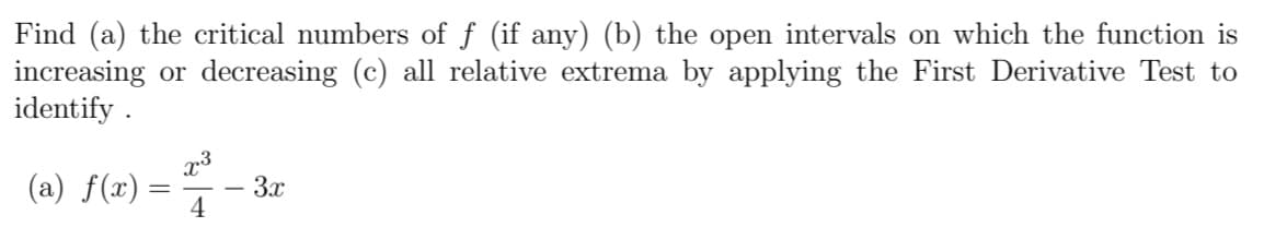 Find (a) the critical numbers of f (if any) (b) the open intervals on which the function is
increasing or decreasing (c) all relative extrema by applying the First Derivative Test to
identify .
(a) f(x) =
3x
4
