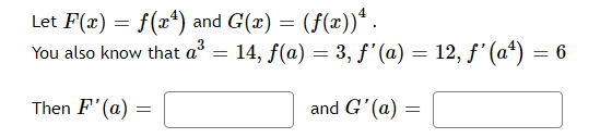 Let F(x) = f(x¹) and G(x) = (f(x))* .
You also know that a³ = 14, ƒ(a) = 3, ƒ'(a) = 12, ƒ' (aª) = 6
f
Then F'(a)
and G'(a)
=
=