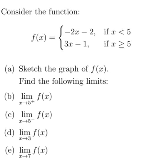 Consider the function:
-2x – 2, if x < 5
f(x) =
За — 1,
if x > 5
(a) Sketch the graph of f(x).
Find the following limits:
(b) lim f(x)
x→5+
(c) lim f(x)
x→5-
(d) lim f(x)
(e) lim f(x)
x→7
