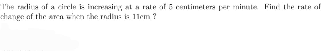 The radius of a circle is increasing at a rate of 5 centimeters per minute. Find the rate of
change of the area when the radius is 11cm ?
