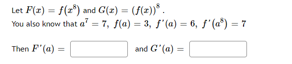 Let F(x) = f(x³) and G(x) = (f(x)) .
You also know that a² = 7, f(a) = 3, ƒ'(a) = 6, ƒ'(a³) = 7
Then F'(a):
=
and G'(a) =