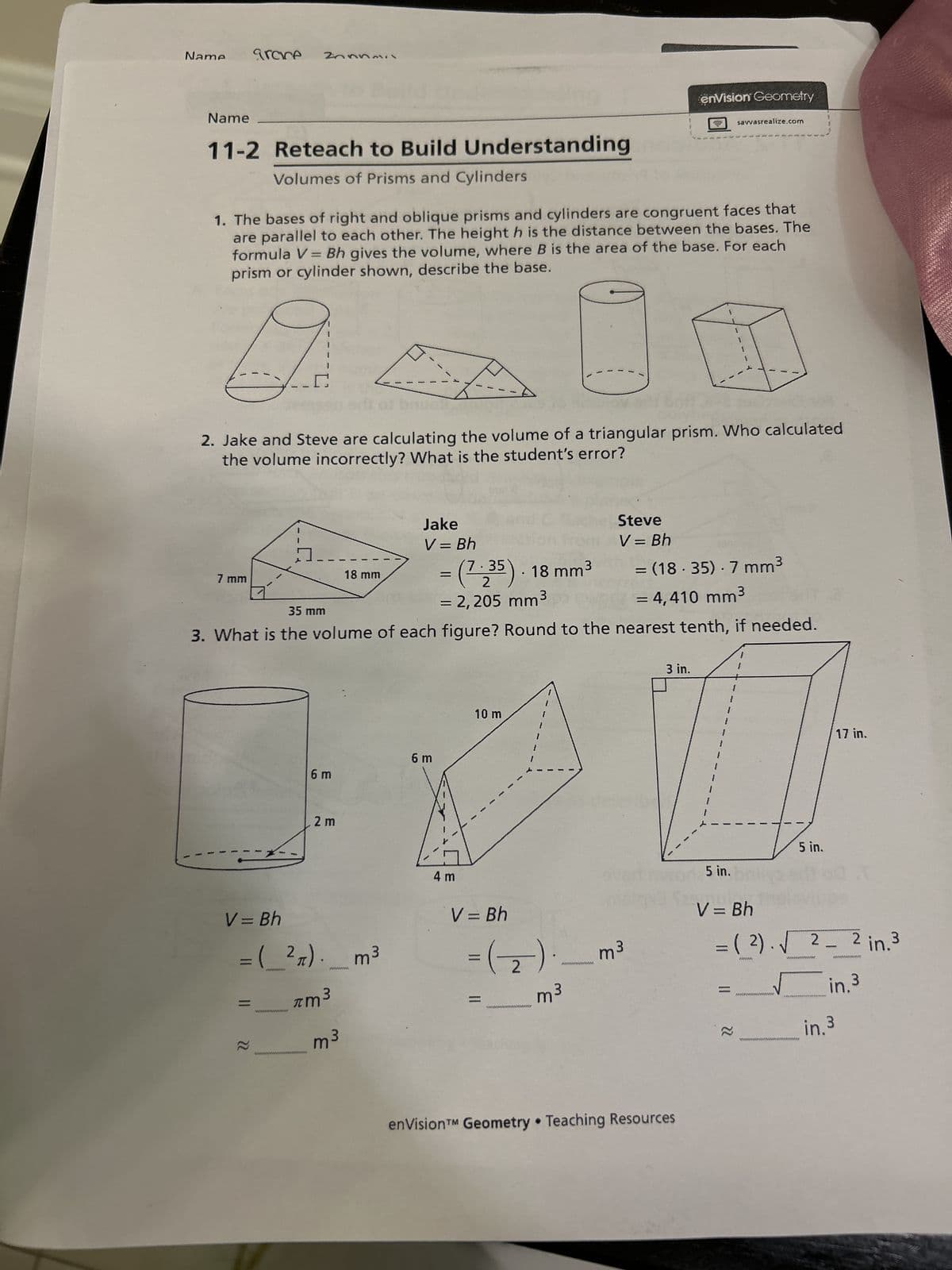 Name
grace
Name
11-2 Reteach to Build Understanding
Volumes of Prisms and Cylinders
enVision Geometry
savvasrealize.com
1. The bases of right and oblique prisms and cylinders are congruent faces that
are parallel to each other. The height h is the distance between the bases. The
formula V = Bh gives the volume, where B is the area of the base. For each
prism or cylinder shown, describe the base.
1
2. Jake and Steve are calculating the volume of a triangular prism. Who calculated
the volume incorrectly? What is the student's error?
7 mm
35 mm
18 mm
Jake
V = Bh
Steve
V = Bh
=
2
(7:35). 18 mm³
= (18.35). 7 mm³
= 2,205 mm³
= 4,410 mm³
3. What is the volume of each figure? Round to the nearest tenth, if needed.
6 m
6 m
2 m
4 m
10 m
3 in.
5 in.
5 in.bril
17 in.
www.
m³
V = Bh
= ( 2). √ 2 2 in. 3
=
22
www.
wwwwwwwwwwww
wwwwwww
in.3
in.3
V = Bh
= ( 2 π). m³
|| 22
wwwwww
wwwwwww
m³
V = Bh
=(2)
wwwwww
m³
E
enVision™ Geometry Teaching Resources