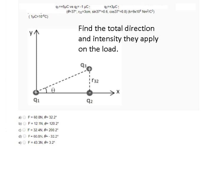 q1=+5µC ve q= -1 µC!
(8=37", 1s2=3cm, sin37 =0.6, cos37*=0.8) (k=9x10° Nm³/C²)
93=+3µC!
(1uC=10*C)
Find the total direction
and intensity they apply
on the load.
q3
r32
91
q2
F = 60.8N, 0= 32 2°
F = 12.1N, 0= 120.2
F= 32.4N, 0= 200 2
d) O F- 60.8N, 0- - 32.2
F = 43.3N, 0= 3.2°
b)
