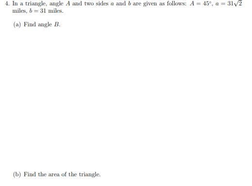 4. In a triangle, angle A and two sides a and b are given as follows: A = 45°, a = 31/2
miles, b = 31 miles.
(a) Find angle B.
(b) Find the area of the triangle.
