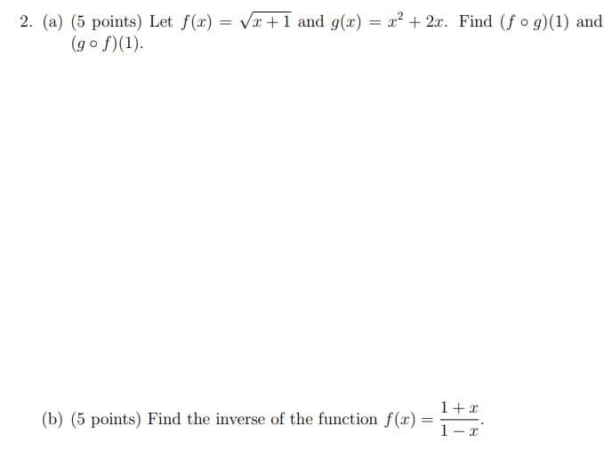 ### Educational Website Content

#### Problem 2

**(a) (5 points)**  
Let \( f(x) = \sqrt{x + 1} \) and \( g(x) = x^2 + 2x \). Calculate \( (f \circ g)(1) \) and \( (g \circ f)(1) \).

**(b) (5 points)**  
Find the inverse of the function \( f(x) = \frac{1 + x}{1 - x} \).

### Explanation:

- **Composition of Functions:**
  - \( (f \circ g)(x) \) means we first apply \( g(x) \) and then apply \( f(x) \) to the result.
  - \( (g \circ f)(x) \) means we first apply \( f(x) \) and then apply \( g(x) \) to the result.

- **Inverse Function:**
  - Finding the inverse of \( f(x) \) involves solving the equation \( y = \frac{1 + x}{1 - x} \) for \( x \) in terms of \( y \).