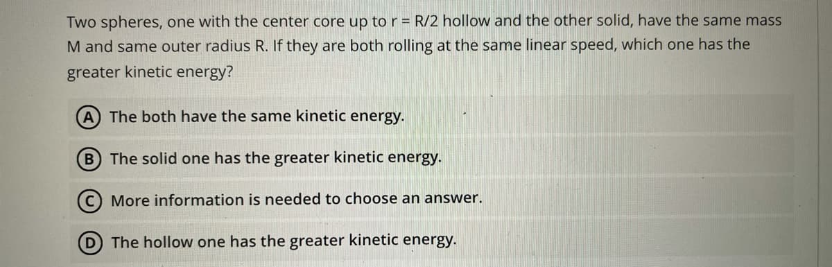 Two spheres, one with the center core up to r = R/2 hollow and the other solid, have the same mass
M and same outer radius R. If they are both rolling at the same linear speed, which one has the
greater kinetic energy?
A The both have the same kinetic energy.
B The solid one has the greater kinetic energy.
C) More information is needed to choose an answer.
D The hollow one has the greater kinetic energy.
